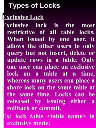 Types of Locks Exclusive Lock Exclusive lock is the most restrictive of all table locks. When issued by one user, it allows the other users to only query but not insert, delete or update rows in a table. Only one user can place an exclusive lock on a table at a time, whereas many users can place a share lock on the same table at the same time. Locks can be released by issuing either a rollback or commit. Ex: lock table <table name> in exclusive mode; 