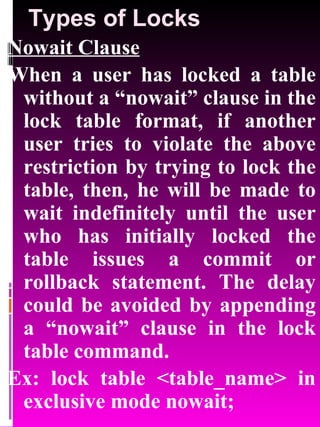 Types of Locks Nowait Clause When a user has locked a table without a “nowait” clause in the lock table format, if another user tries to violate the above restriction by trying to lock the table, then, he will be made to wait indefinitely until the user who has initially locked the table issues a commit or rollback statement. The delay could be avoided by appending a “nowait” clause in the lock table command.  Ex: lock table <table_name> in exclusive mode nowait; 