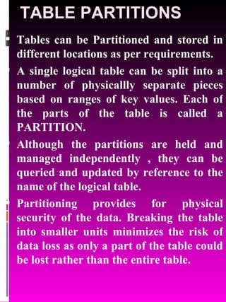 TABLE PARTITIONS Tables can be Partitioned and stored in different locations as per requirements.  A single logical table can be split into a number of physicallly separate pieces based on ranges of key values. Each of the parts of the table is called a PARTITION. Although the partitions are held and managed independently , they can be queried and updated by reference to the name of the logical table.  Partitioning provides for physical security of the data. Breaking the table into smaller units minimizes the risk of data loss as only a part of the table could be lost rather than the entire table. 