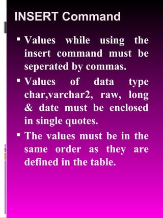 INSERT Command Values while using the insert command must be seperated by commas. Values of data type char,varchar2, raw, long & date must be enclosed in single quotes. The values must be in the same order as they are defined in the table. 