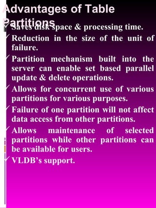 Advantages of Table Partitions Saves disk space & processing time. Reduction in the size of the unit of failure. Partition mechanism built into the server can enable set based parallel update & delete operations. Allows for concurrent use of various partitions for various purposes. Failure of one partition will not affect data access from other partitions. Allows maintenance of selected partitions while other partitions can be available for users. VLDB’s support. 