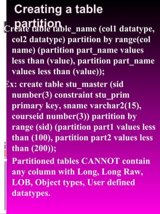 Creating a table partition Create table table_name (col1 datatype, col2 datatype) partition by range(col name) (partition part_name values less than (value), partition part_name values less than (value)); Ex: create table stu_master (sid number(3) constraint stu_prim primary key, sname varchar2(15), courseid number(3)) partition by range (sid) (partition part1 values less than (100), partition part2 values less than (200)); Partitioned tables CANNOT contain any column with Long, Long Raw, LOB, Object types, User defined datatypes. 