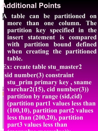 Additional Points A table can be partitioned on more than one column. The partition key specified in the insert statement is compared with partition bound defined when creating the partitioned table. Ex: create table stu_master2  (sid number(3) constraint stu_prim primary key , sname varchar2(15), cid number(3)) partition by range (sid,cid) (partition part1 values less than (100,10), partition part2 values less than (200,20), partition part3 values less than (maxvalue,maxvalue)); 