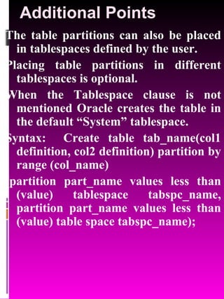 Additional Points The table partitions can also be placed in tablespaces defined by the user. Placing table partitions in different tablespaces is optional. When the Tablespace clause is not mentioned Oracle creates the table in the default “System” tablespace. Syntax:  Create table tab_name(col1 definition, col2 definition) partition by range (col_name) (partition part_name values less than (value) tablespace tabspc_name, partition part_name values less than (value) table space tabspc_name); 