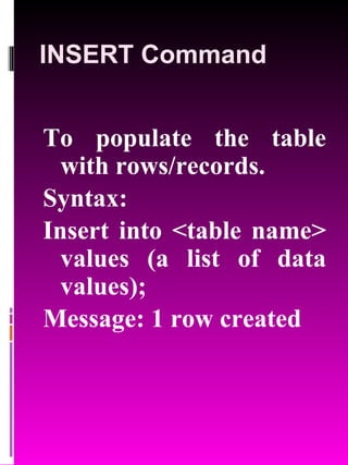 INSERT Command To populate the table with rows/records. Syntax: Insert into <table name> values (a list of data values); Message: 1 row created 