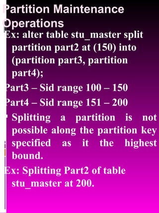 Partition Maintenance Operations Ex: alter table stu_master split partition part2 at (150) into (partition part3, partition part4); Part3 – Sid range 100 – 150 Part4 – Sid range 151 – 200 Splitting a partition is not possible along the partition key specified as it the highest bound. Ex: Splitting Part2 of table stu_master at 200. 