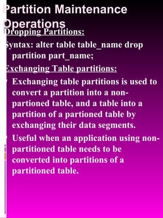 Partition Maintenance Operations Dropping Partitions: Syntax: alter table table_name drop partition part_name; Exchanging Table partitions: Exchanging table partitions is used to convert a partition into a non-partioned table, and a table into a partition of a partioned table by exchanging their data segments.  Useful when an application using non-partitioned table needs to be converted into partitions of a partitioned table. 