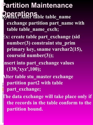 Partition Maintenance Operations Syntax: Alter table table_name exchange partition part_name with table table_name_exch; Ex: create table part_exchange (sid number(3) constraint stu_prim primary key, sname varchar2(15), courseid number(3)); Insert into part_exchange values (139,’xyz’,100); Alter table stu_master exchange partition part2 with table part_exchange; The data exchange will take place only if the records in the table conform to the partition bound. 