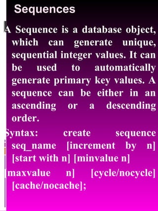Sequences A Sequence is a database object, which can generate unique, sequential integer values. It can be used to automatically generate primary key values. A sequence can be either in an ascending or a descending order. Syntax: create sequence seq_name [increment by n] [start with n] [minvalue n] [maxvalue n] [cycle/nocycle] [cache/nocache]; 