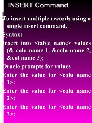 INSERT Command To insert multiple records using a single insert command. Syntax: Insert into <table name> values (& colu name 1, &colu name 2, &col name 3); Oracle prompts for values Enter the value for <colu name 1>: Enter the value for <colu name 2>: Enter the value for <colu name 3>: 