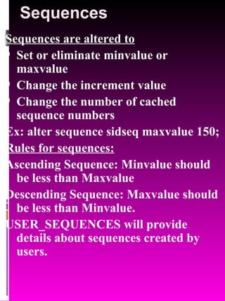 Sequences Sequences are altered to Set or eliminate minvalue or maxvalue Change the increment value Change the number of cached sequence numbers Ex: alter sequence sidseq maxvalue 150; Rules for sequences: Ascending Sequence: Minvalue should be less than Maxvalue Descending Sequence: Maxvalue should be less than Minvalue. USER_SEQUENCES will provide details about sequences created by users. 