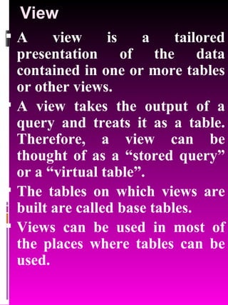 View A view is a tailored presentation of the data contained in one or more tables or other views.  A view takes the output of a query and treats it as a table. Therefore, a view can be thought of as a “stored query” or a “virtual table”.  The tables on which views are built are called base tables.  Views can be used in most of the places where tables can be used. 