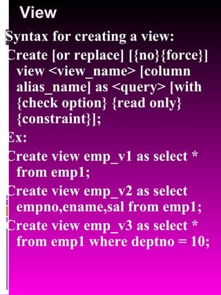 View Syntax for creating a view: Create [or replace] [{no}{force}] view <view_name> [column alias_name] as <query> [with {check option} {read only} {constraint}]; Ex: Create view emp_v1 as select * from emp1; Create view emp_v2 as select empno,ename,sal from emp1; Create view emp_v3 as select * from emp1 where deptno = 10; 