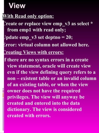 View With Read only option: Create or replace view emp_v3 as select * from emp1 with read only; Update emp_v3 set deptno = 20; Error: virtual column not allowed here. Creating Views with errors: If there are no syntax errors in a create view statement, oracle will create view evn if the view defining query refers to a non – existent table or an invalid column of an existing table, or when the view owner does not have the required privileges. The view will anyway be created and entered into the data dictionary. The view is considered created with errors.  