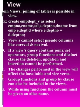 View Join Views:  joining of tables is possible in view.  Ex: create empdept_v as select empno,ename,sal,e.deptno,dname from emp e,dept d where e.deptno = d.deptno; View’s cannot select pseudo columns like currval & nextval. If a view’s query contains joins, set operators, group functions and distinct clause the deletion, updation and insertion cannot be performed. The changes performed in the view will affect the base table and vice versa. Group functions and group by clause can also be included in the views. While using functions the column must be given an alias name. 