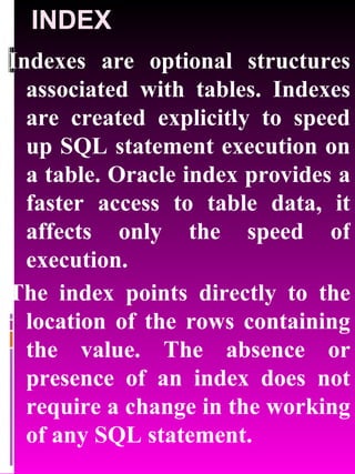 INDEX Indexes are optional structures associated with tables. Indexes are created explicitly to speed up SQL statement execution on a table. Oracle index provides a faster access to table data, it affects only the speed of execution. The index points directly to the location of the rows containing the value. The absence or presence of an index does not require a change in the working of any SQL statement. 