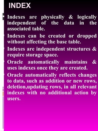 INDEX Indexes are physically & logically independent of the data in the associated table.  Indexes can be created or dropped without affecting the base table. Indexes are independent structures & require storage space. Oracle automatically maintains & uses indexes once they are created. Oracle automatically reflects changes to data, such as addition or new rows, deletion,updating rows, in all relevant indexes with no additional action by users. 