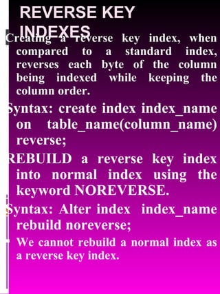 REVERSE KEY INDEXES Creating a reverse key index, when compared to a standard index, reverses each byte of the column being indexed while keeping the column order. Syntax: create index index_name on table_name(column_name) reverse; REBUILD a reverse key index into normal index using the keyword NOREVERSE. Syntax: Alter index  index_name rebuild noreverse; We cannot rebuild a normal index as a reverse key index. 