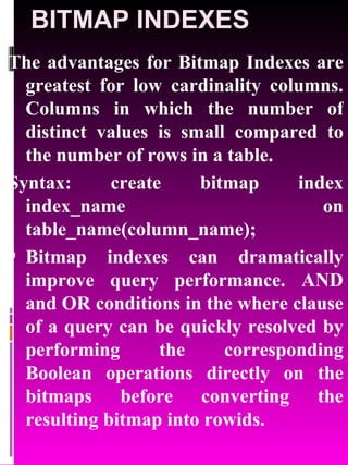 BITMAP INDEXES The advantages for Bitmap Indexes are greatest for low cardinality columns. Columns in which the number of distinct values is small compared to the number of rows in a table. Syntax: create bitmap index index_name on table_name(column_name); Bitmap indexes can dramatically improve query performance. AND and OR conditions in the where clause of a query can be quickly resolved by performing the corresponding Boolean operations directly on the bitmaps before converting the resulting bitmap into rowids. 