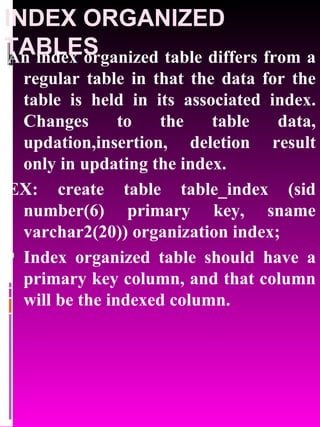 INDEX ORGANIZED TABLES An index organized table differs from a regular table in that the data for the table is held in its associated index. Changes to the table data, updation,insertion, deletion result only in updating the index. EX: create table table_index (sid number(6) primary key, sname varchar2(20)) organization index; Index organized table should have a primary key column, and that column will be the indexed column. 