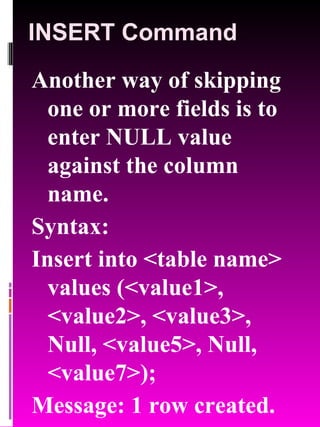 INSERT Command Another way of skipping one or more fields is to enter NULL value against the column name. Syntax: Insert into <table name> values (<value1>, <value2>, <value3>, Null, <value5>, Null, <value7>);  Message: 1 row created. 