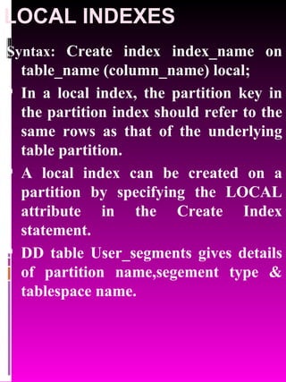 LOCAL INDEXES Syntax:  Create index index_name on table_name (column_name) local; In a local index, the partition key in the partition index should refer to the same rows as that of the underlying table partition.  A local index can be created on a partition by specifying the LOCAL attribute in the Create Index statement. DD table User_segments gives details of partition name,segement type & tablespace name. 