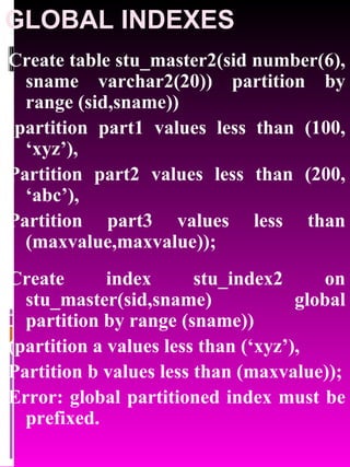 GLOBAL INDEXES Create table stu_master2(sid number(6), sname varchar2(20)) partition by range (sid,sname)) (partition part1 values less than (100, ‘xyz’), Partition part2 values less than (200, ‘abc’), Partition part3 values less than (maxvalue,maxvalue)); Create index stu_index2 on stu_master(sid,sname) global partition by range (sname)) (partition a values less than (‘xyz’), Partition b values less than (maxvalue)); Error: global partitioned index must be prefixed. 