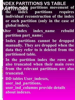 INDEX PARTITIONS VS TABLE PARTITIONS Unlike table partitions movement of the index partitions requires individual reconstruction of the index or each partition (only in the case of global index). Alter index index_name rebuild partition part_name; Index partitions cannot be dropped manually. They are dropped when the data they refer to is deleted from the partitioned table. In the partition index the rows are also truncated when their main rows from the relevant partitions are also truncated. DD tables User_indexes, user_ind_partitions, user_ind_columns provide details about indexes. 