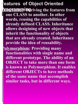 Features  of Object Oriented Programming Inheritance : Deriving the features from one CLASS to another. In other words, reusing the capabilities of already defined CLASS. Inheritance allows desigining of new objects that inherit the functionality of objects that are already created. Inheritance provide the idea of reusability.  Polymorphism : Providing many functionalities with single name and different prototype. The ability of an OBJECT to take more than one form is known as Polymorphism. It enables different OBJECTs to have methods of the same name that accomplish similar tasks, but in different ways. 