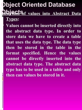 Object Oriented Database Objects   Insertion of values into Abstract Data Types : Values cannot be inserted directly into the abstract data type. In order to store data we have to create a table that uses the data type. The data type then be stored in the table in the format specified. Hence the values cannot be directly inserted into the abstract data type. The abstract data type has to be used in a table and only then can values be stored in it. 
