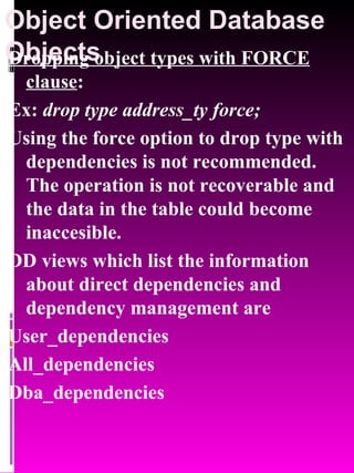 Object Oriented Database Objects   Dropping object types with FORCE clause :  Ex:  drop type address_ty force; Using the force option to drop type with dependencies is not recommended. The operation is not recoverable and the data in the table could become inaccesible. DD views which list the information about direct dependencies and dependency management are User_dependencies All_dependencies Dba_dependencies 