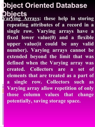 Object Oriented Database Objects   Varying Arrays : these help in storing repeating attributes of a record in a single row. Varying arrays have a fixed lower value(0) and a flexible upper value(it could be any valid number). Varying arrays cannot be extended beyond the limit that was defined when the Varying array was created. Collectors are a set of elements that are treated as a part of a single row. Collectors such as Varying array allow repetition of only those column values that change potentially, saving storage space.  