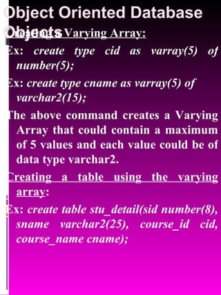 Object Oriented Database Objects   Creating a Varying Array: Ex:  create type cid as varray(5) of number(5); Ex:  create type cname as varray(5) of varchar2(15); The above command creates a Varying Array that could contain a maximum of 5 values and each value could be of data type varchar2. Creating a table using the varying array : Ex:  create table stu_detail(sid number(8), sname varchar2(25), course_id cid, course_name cname); 