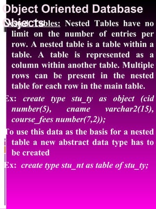 Object Oriented Database Objects   Nested Tables:  Nested Tables have no limit on the number of entries per row. A nested table is a table within a table. A table is represented as a column within another table. Multiple rows can be present in the nested table for each row in the main table.  Ex:  create type stu_ty as object (cid number(5), cname varchar2(15), course_fees number(7,2)); To use this data as the basis for a nested table a new abstract data type has to be created Ex:  create type stu_nt as table of stu_ty; 
