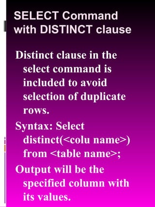 SELECT Command with DISTINCT clause Distinct clause in the select command is included to avoid selection of duplicate rows. Syntax: Select distinct(<colu name>) from <table name>; Output will be the specified column with its values. 