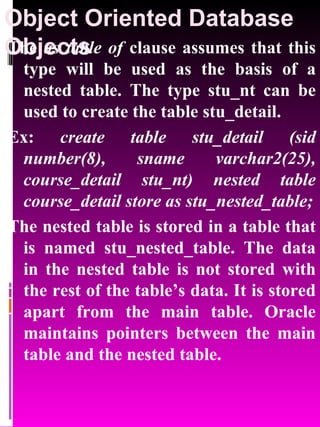 Object Oriented Database Objects   The  as table of  clause assumes that this type will be used as the basis of a nested table. The type stu_nt can be used to create the table stu_detail. Ex:  create table stu_detail (sid number(8), sname varchar2(25), course_detail stu_nt) nested table course_detail store as stu_nested_table; The nested table is stored in a table that is named stu_nested_table. The data in the nested table is not stored with the rest of the table’s data. It is stored apart from the main table. Oracle maintains pointers between the main table and the nested table. 
