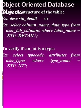 Object Oriented Database Objects   To see the structure of the table: Ex:  desc stu_detail   or Ex:  select column_name, data_type from user_tab_columns where table_name = ‘STU_DETAIL’; To verify if stu_nt is a type: Ex:  select typecode, attributes from user_types where type_name = ‘STU_NT’; 