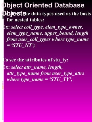 Object Oriented Database Objects   To check the data types used as the basis for nested tables: Ex:  select coll_type, elem_type_owner, elem_type_name, upper_bound, length from user_coll_types where type_name = ‘STU_NT’; To see the attributes of stu_ty: Ex:  select attr_name, length, attr_type_name from user_type_attrs where type_name = ‘STU_TY’; 