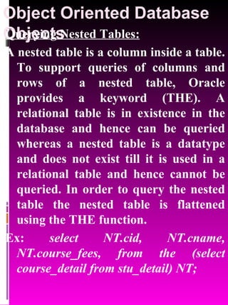 Object Oriented Database Objects   Querying Nested Tables: A nested table is a column inside a table. To support queries of columns and rows of a nested table, Oracle provides a keyword (THE). A relational table is in existence in the database and hence can be queried whereas a nested table is a datatype and does not exist till it is used in a relational table and hence cannot be queried. In order to query the nested table the nested table is flattened using the THE function. Ex:  select NT.cid, NT.cname, NT.course_fees, from the (select course_detail from stu_detail) NT; 