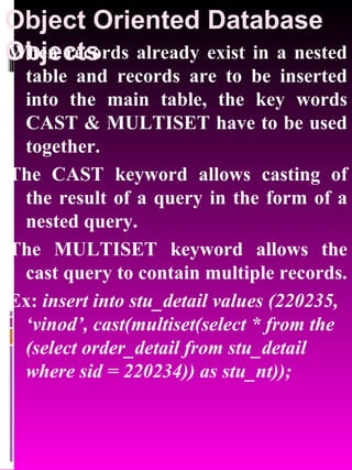 Object Oriented Database Objects   When records already exist in a nested table and records are to be inserted into the main table, the key words CAST & MULTISET have to be used together.  The CAST keyword allows casting of the result of a query in the form of a nested query. The MULTISET keyword allows the cast query to contain multiple records. Ex:  insert into stu_detail values (220235, ‘vinod’, cast(multiset(select * from the (select order_detail from stu_detail where sid = 220234)) as stu_nt)); 