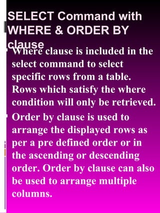 SELECT Command with WHERE & ORDER BY clause Where clause is included in the select command to select specific rows from a table. Rows which satisfy the where condition will only be retrieved. Order by clause is used to arrange the displayed rows as per a pre defined order or in the ascending or descending order. Order by clause can also be used to arrange multiple columns. 