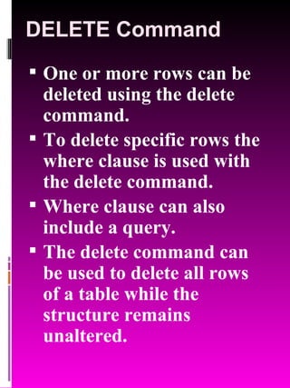 DELETE Command One or more rows can be deleted using the delete command. To delete specific rows the where clause is used with the delete command. Where clause can also include a query. The delete command can be used to delete all rows of a table while the structure remains unaltered. 