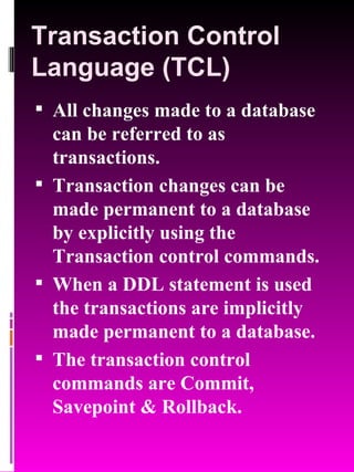 Transaction Control Language (TCL) All changes made to a database can be referred to as transactions. Transaction changes can be made permanent to a database by explicitly using the Transaction control commands. When a DDL statement is used the transactions are implicitly made permanent to a database. The transaction control commands are Commit, Savepoint & Rollback. 