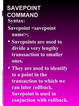 SAVEPOINT COMMAND Syntax: Savepoint <savepoint name>; Savepoints are used to divide a very lengthy transsaction to smaller ones. They are used to identify to a point in the transaction to which we can later rollback. Savepoint is used in conjuction with rollback. 