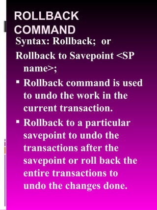 ROLLBACK COMMAND Syntax: Rollback;  or Rollback to Savepoint <SP name>; Rollback command is used to undo the work in the current transaction. Rollback to a particular savepoint to undo the transactions after the savepoint or roll back the entire transactions to undo the changes done. 