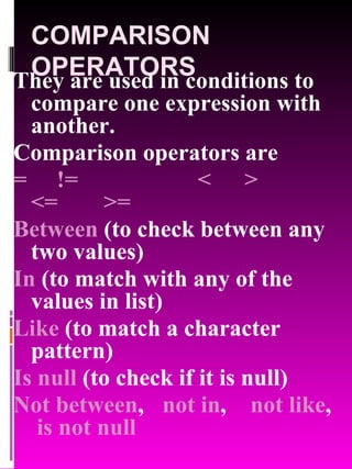 COMPARISON OPERATORS They are used in conditions to compare one expression with another. Comparison operators are  = != < > <= >= Between  (to check between any two values) In  (to match with any of the values in list) Like  (to match a character pattern) Is null  (to check if it is null) Not between ,    not in ,    not like ,  is   not null 