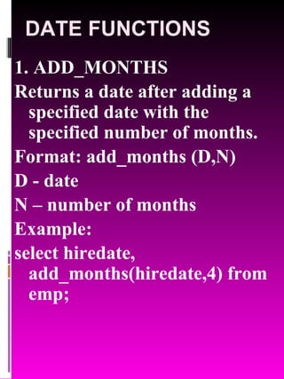DATE FUNCTIONS 1. ADD_MONTHS Returns a date after adding a specified date with the specified number of months. Format: add_months (D,N) D - date  N – number of months Example:  select hiredate, add_months(hiredate,4) from emp; 