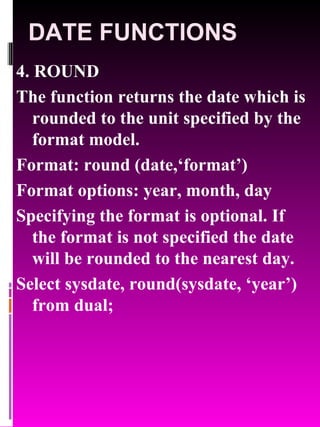 DATE FUNCTIONS 4. ROUND The function returns the date which is rounded to the unit specified by the format model. Format: round (date,‘format’) Format options: year, month, day Specifying the format is optional. If the format is not specified the date will be rounded to the nearest day. Select sysdate, round(sysdate, ‘year’) from dual; 
