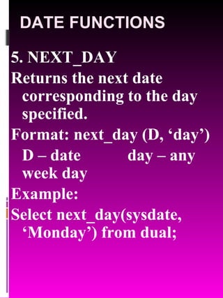 DATE FUNCTIONS 5. NEXT_DAY Returns the next date corresponding to the day specified. Format: next_day (D, ‘day’) D – date day – any week day  Example:  Select next_day(sysdate, ‘Monday’) from dual; 