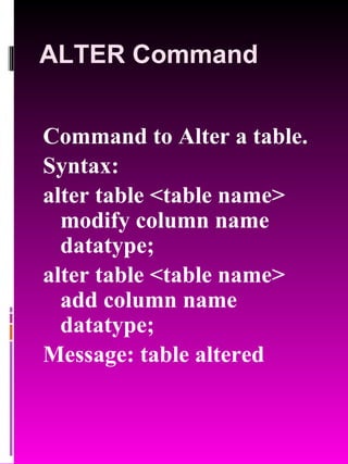 ALTER Command Command to Alter a table. Syntax:  alter table <table name> modify column name datatype; alter table <table name> add column name datatype; Message: table altered 